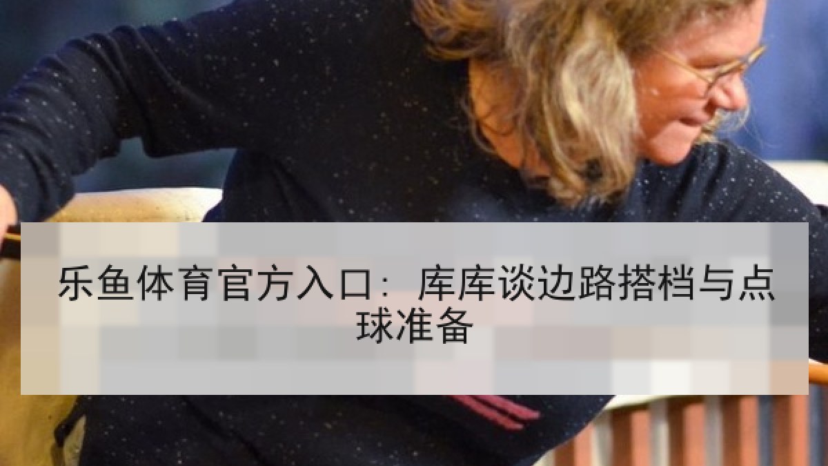 乐鱼体育官方入口: 库库谈边路搭档与点球准备 乐鱼体育官方入口: 库库谈边路搭档与点球准备