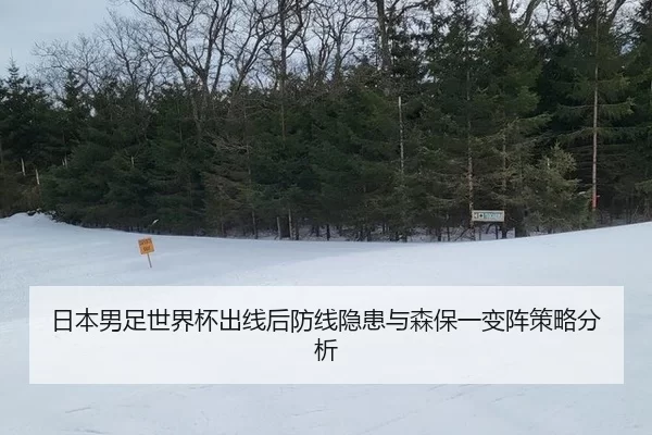 日本男足世界杯出线后防线隐患与森保一变阵策略分析