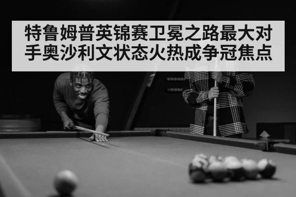 特鲁姆普英锦赛卫冕之路最大对手奥沙利文状态火热成争冠焦点